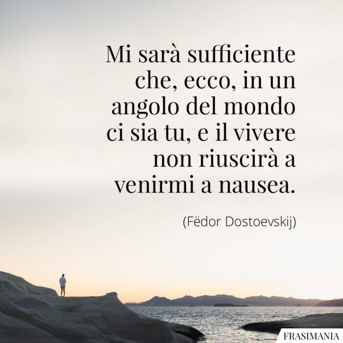 Mi sarà sufficiente che, ecco, in un angolo del mondo ci sia tu, e il vivere non riuscirà a venirmi a nausea.