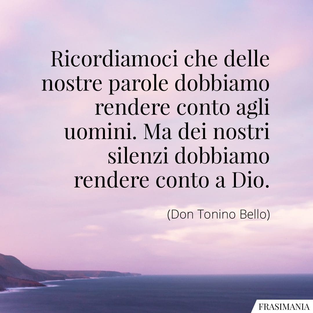 Ricordiamoci che delle nostre parole dobbiamo rendere conto agli uomini. Ma dei nostri silenzi dobbiamo rendere conto a Dio.