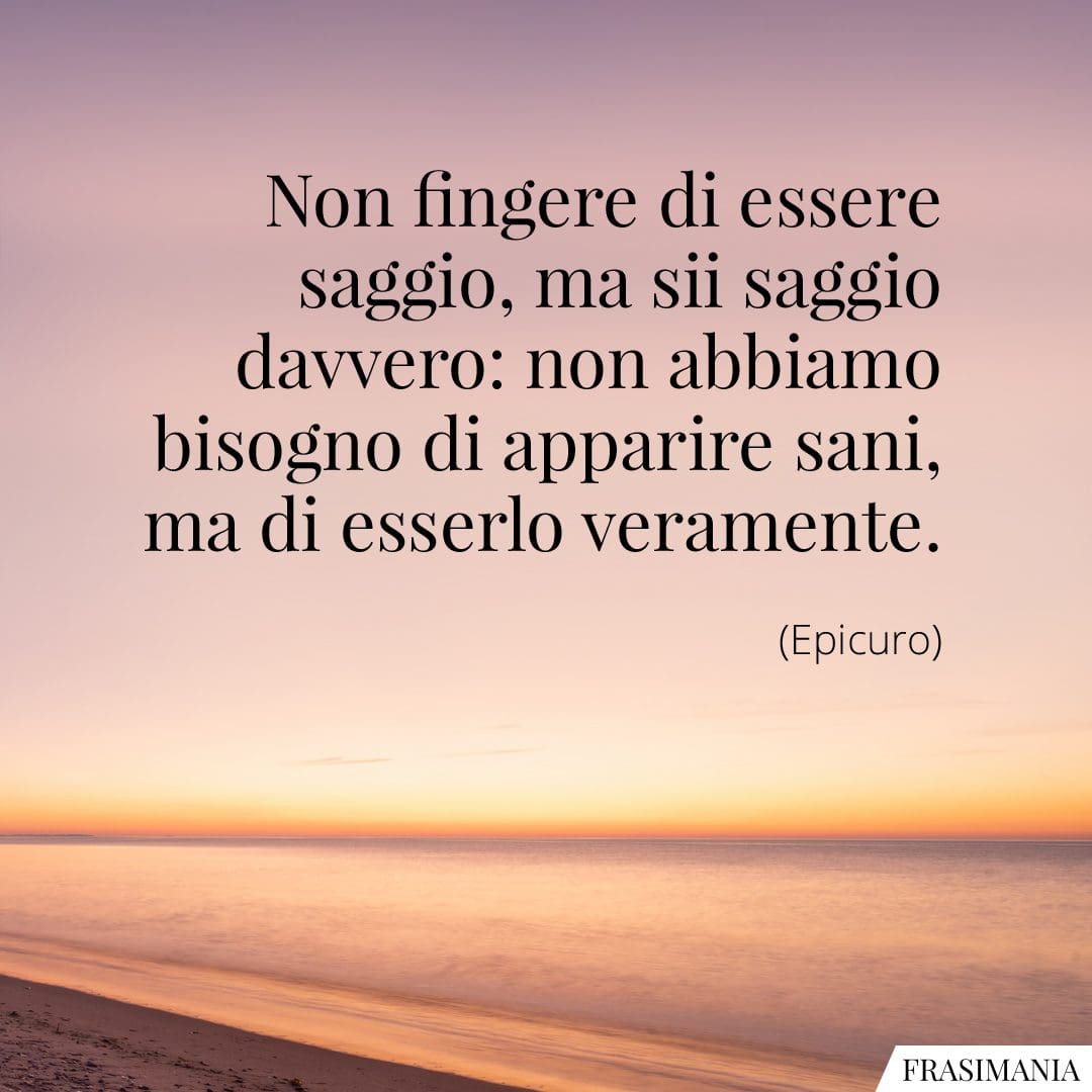 Non fingere di essere saggio, ma sii saggio davvero: non abbiamo bisogno di apparire sani, ma di esserlo veramente.