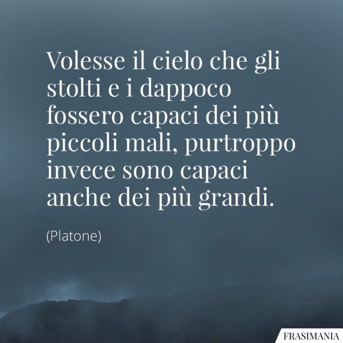 Volesse il cielo che gli stolti e i dappoco fossero capaci dei più piccoli mali, purtroppo invece sono capaci anche dei più grandi.