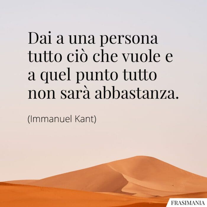 Dai a una persona tutto ciò che vuole e a quel punto tutto non sarà abbastanza.