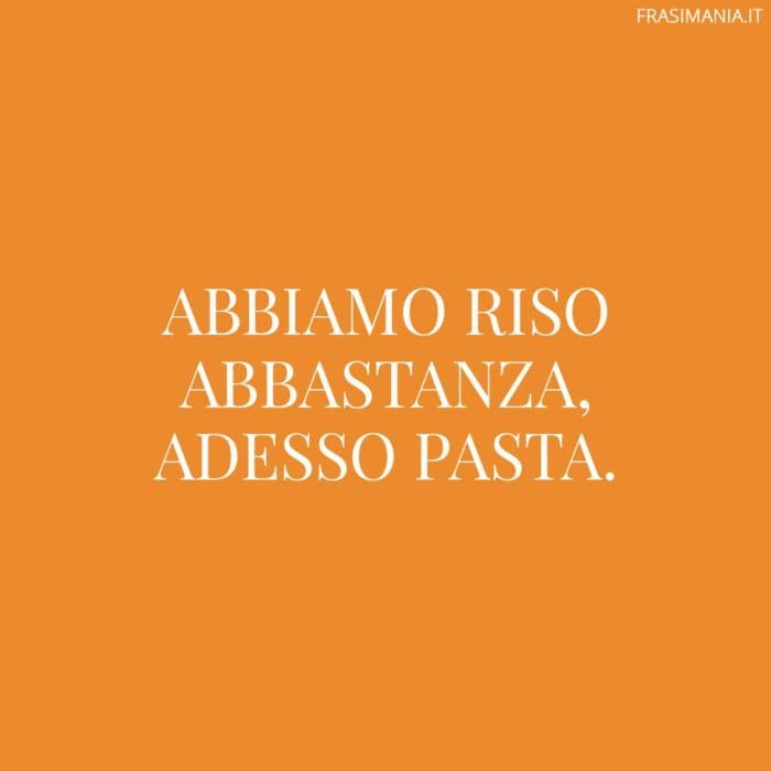 Abbiamo riso abbastanza, adesso pasta.
