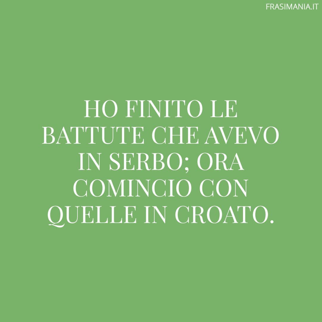 Ho finito le battute che avevo in serbo; ora comincio con quelle in croato.