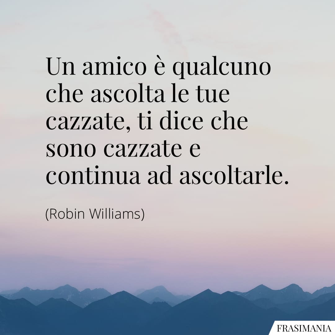 Un amico è qualcuno che ascolta le tue cazzate, ti dice che sono cazzate e continua ad ascoltarle.
