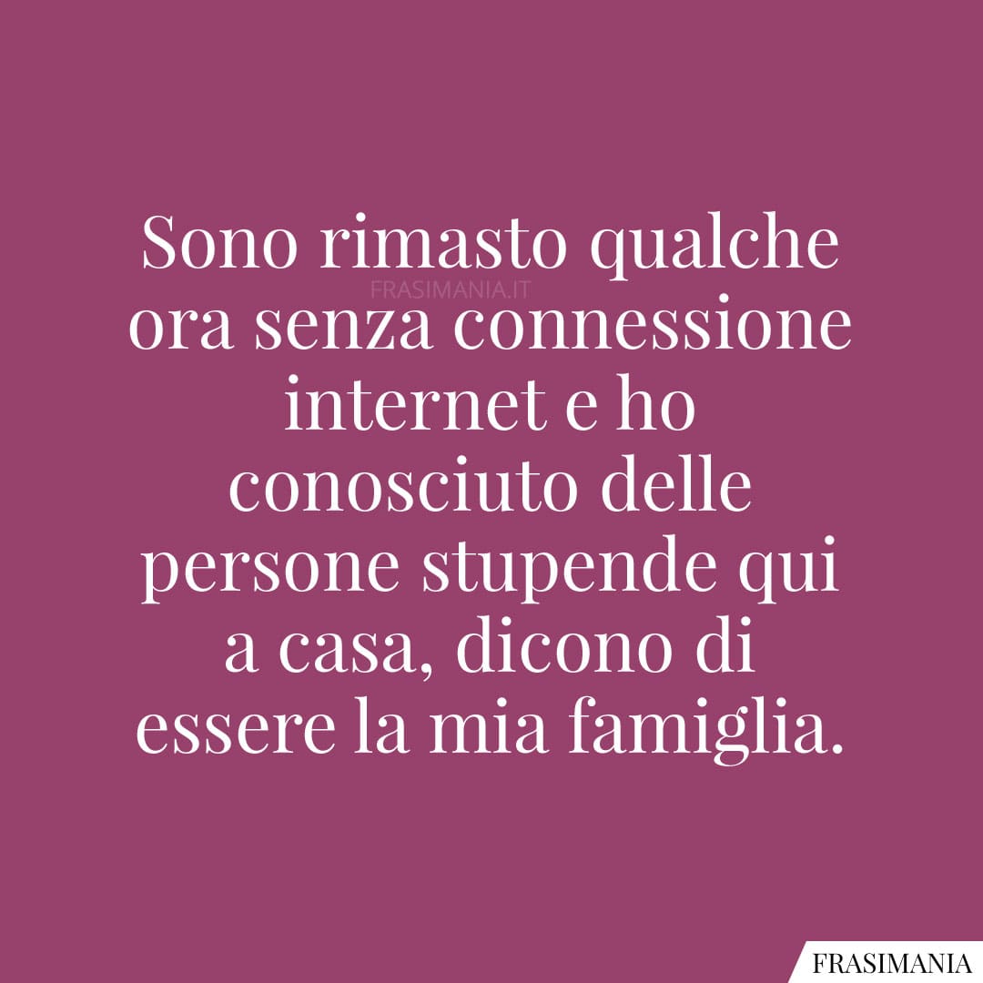 Sono rimasto qualche ora senza connessione internet e ho conosciuto delle persone stupende qui a casa, dicono di essere la mia famiglia.