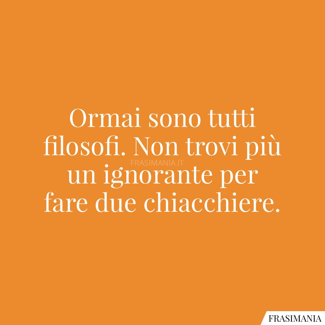 Ormai sono tutti filosofi. Non trovi più un ignorante per fare due chiacchiere.