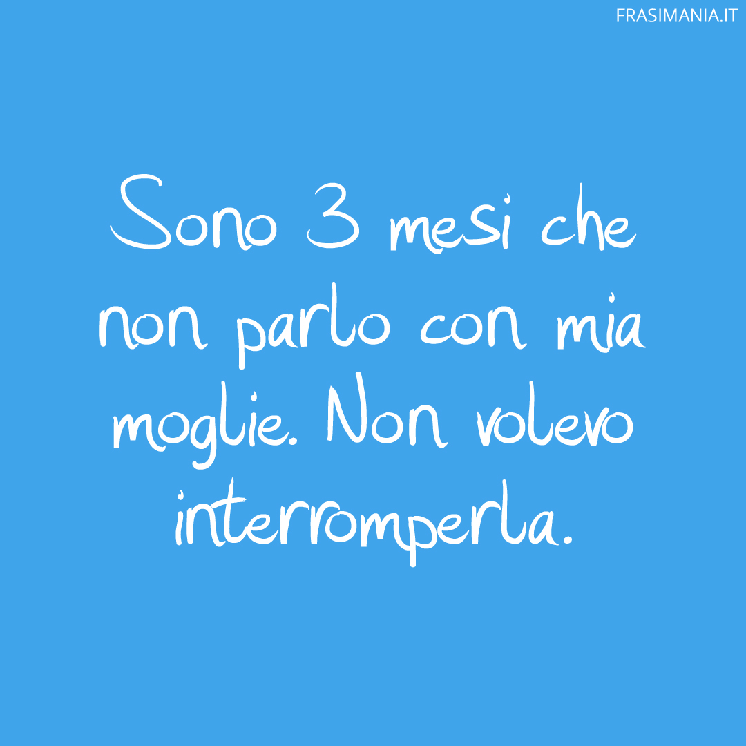 Sono 3 mesi che non parlo con mia moglie. Non volevo interromperla.