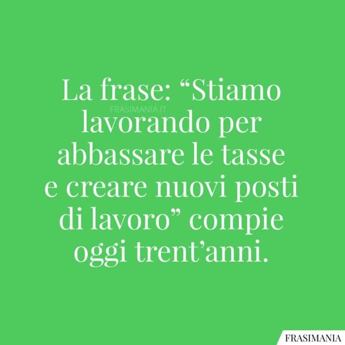 La frase: “Stiamo lavorando per abbassare le tasse e creare nuovi posti di lavoro” compie oggi trent’anni.