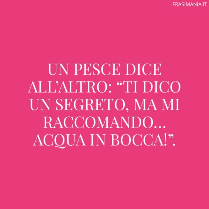 Un pesce dice all’altro: “ti dico un segreto, ma mi raccomando… acqua in bocca!”.