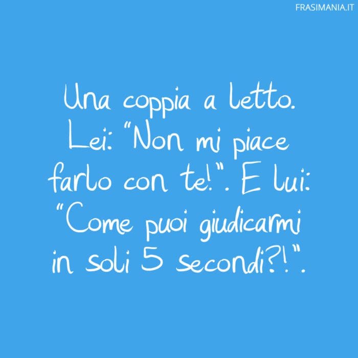 Una coppia a letto. Lei: “Non mi piace farlo con te!”. E lui: “Come puoi giudicarmi in soli 5 secondi?!”.