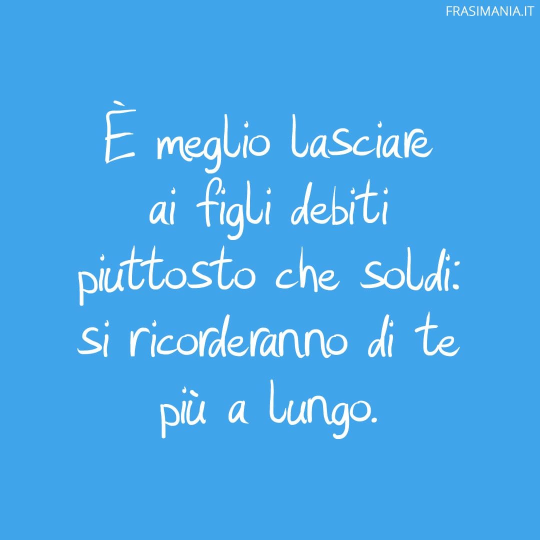 È meglio lasciare ai figli debiti piuttosto che soldi: si ricorderanno di te più a lungo.