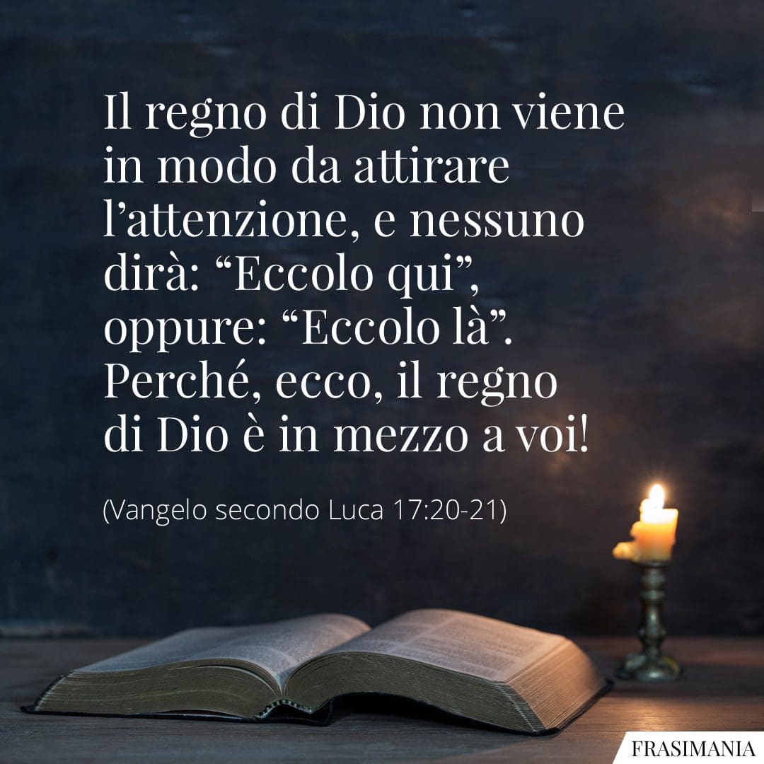 Il regno di Dio non viene in modo da attirare l'attenzione, e nessuno dirà: "Eccolo qui", oppure: "Eccolo là". Perché, ecco, il regno di Dio è in mezzo a voi!