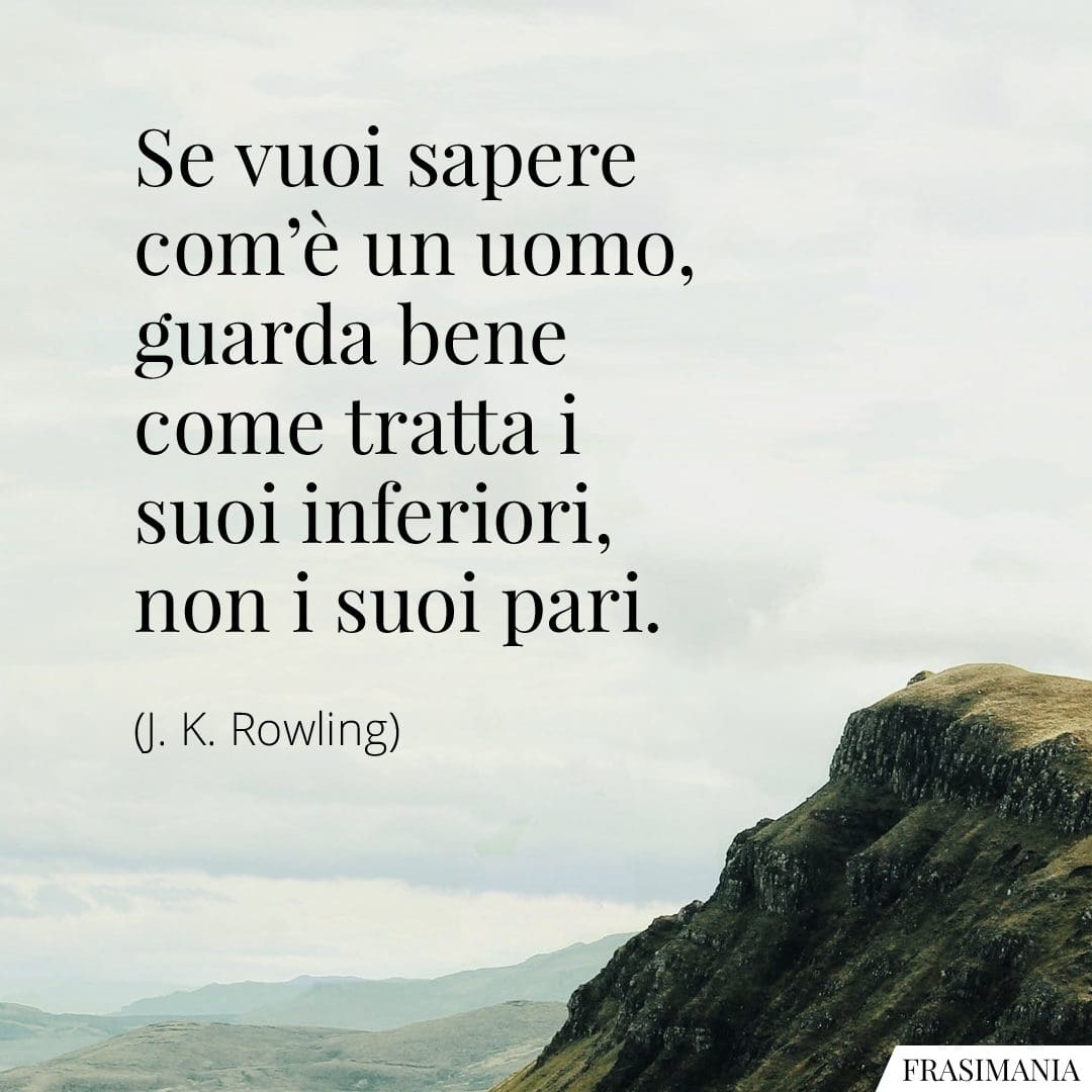 Se vuoi sapere com'è un uomo, guarda bene come tratta i suoi inferiori, non i suoi pari.