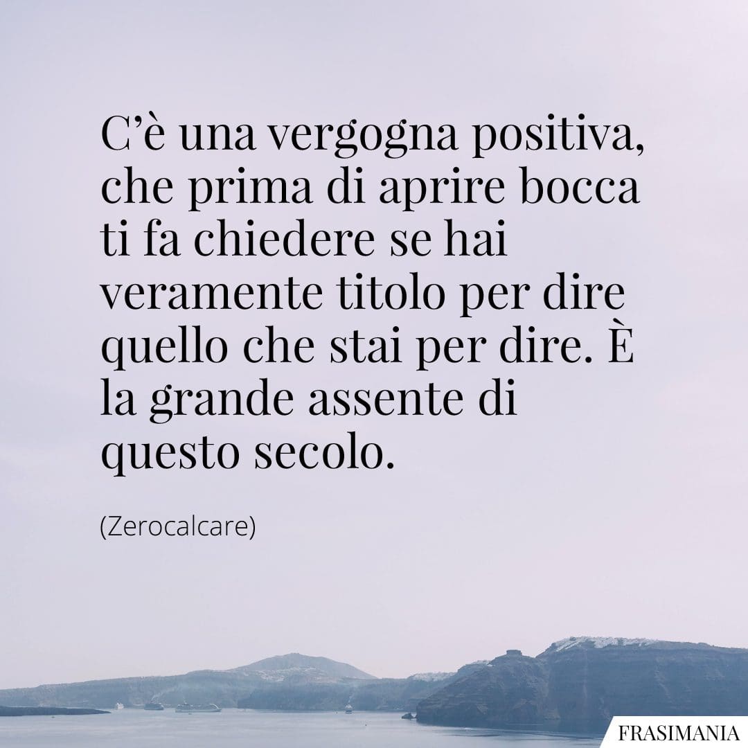 C'è una vergogna positiva, che prima di aprire bocca ti fa chiedere se hai veramente titolo per dire quello che stai per dire. È la grande assente di questo secolo.