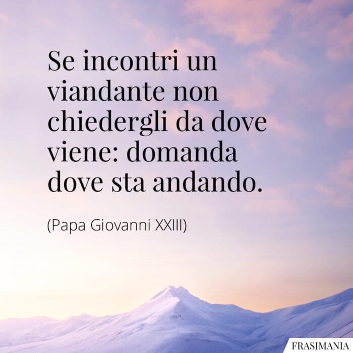 Se incontri un viandante non chiedergli da dove viene: domanda dove sta andando.