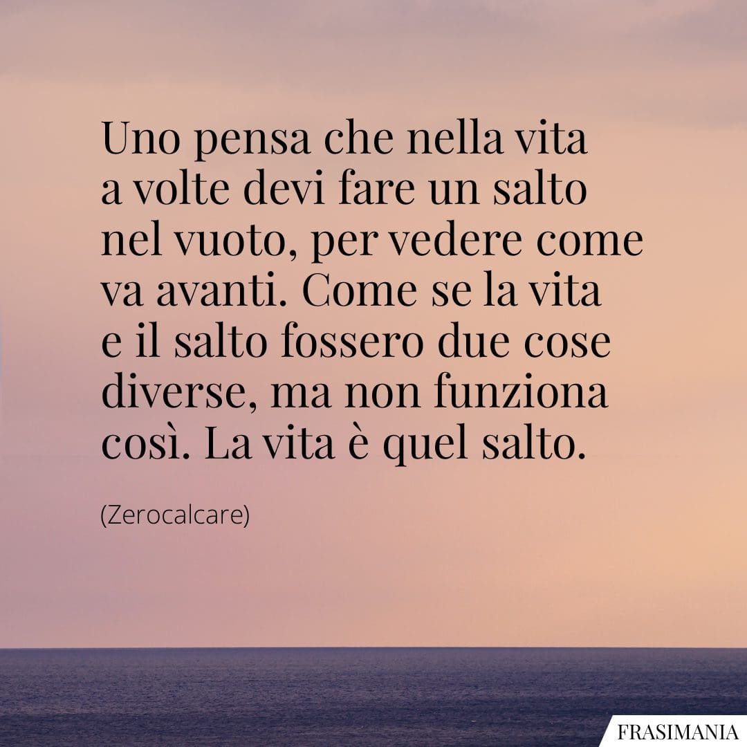 Uno pensa che nella vita a volte devi fare un salto nel vuoto, per vedere come va avanti. Come se la vita e il salto fossero due cose diverse, ma non funziona così. La vita è quel salto.