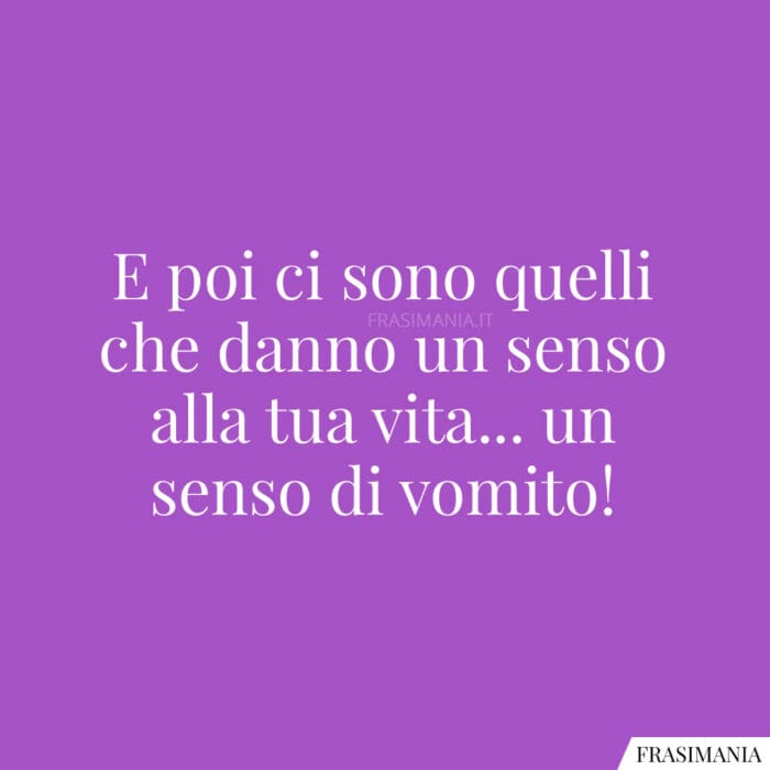 E poi ci sono quelli che danno un senso alla tua vita… un senso di vomito!