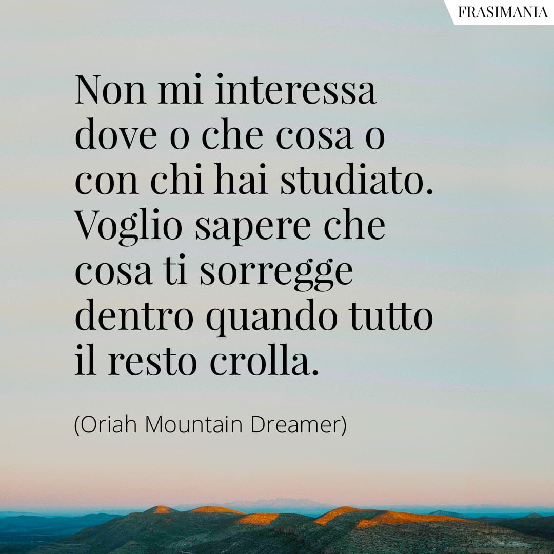 Non mi interessa dove o che cosa o con chi hai studiato. Voglio sapere che cosa ti sorregge dentro quando tutto il resto crolla.