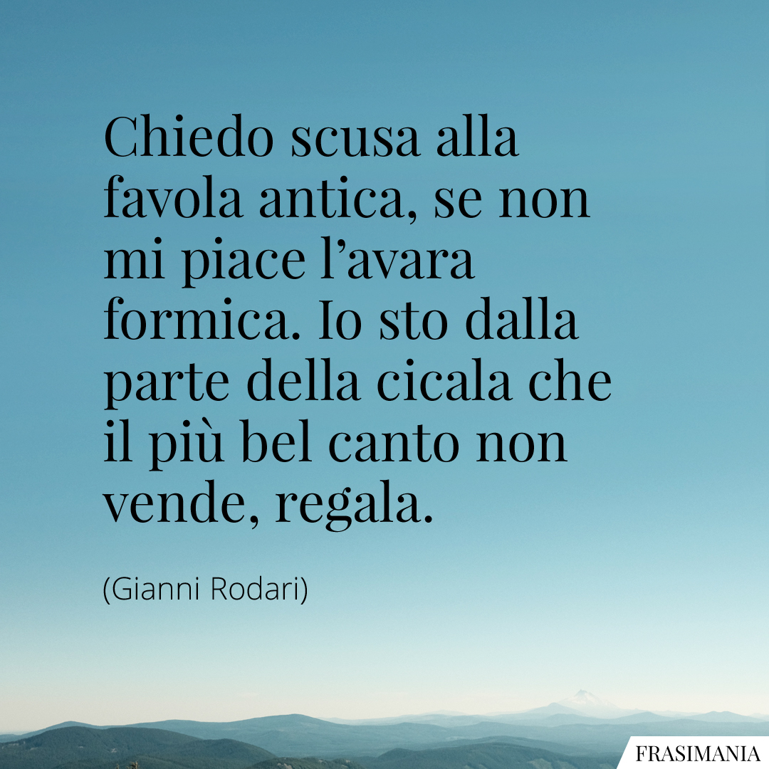 Chiedo scusa alla favola antica, se non mi piace l'avara formica. Io sto dalla parte della cicala che il più bel canto non vende, regala.