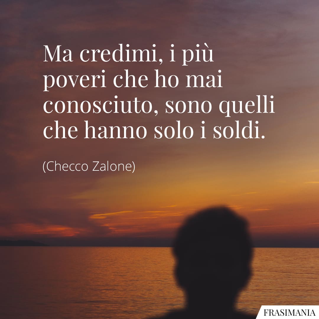 Ma credimi, i più poveri che ho mai conosciuto, sono quelli che hanno solo i soldi.