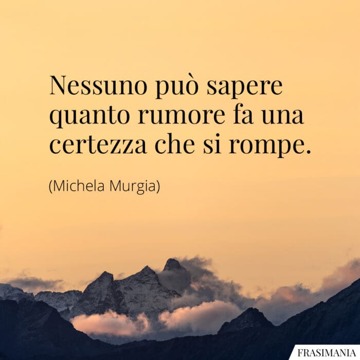 Nessuno può sapere quanto rumore fa una certezza che si rompe.