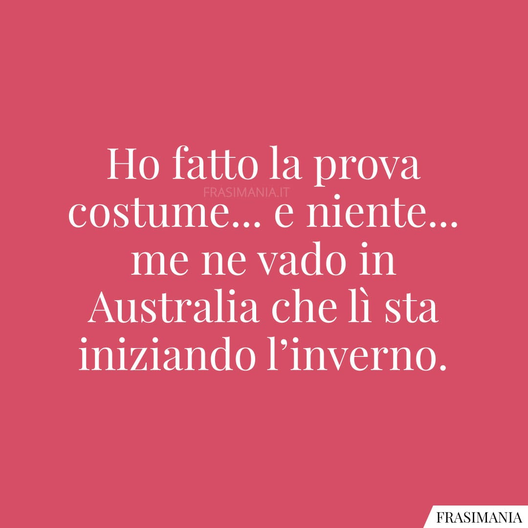 Ho fatto la prova costume... e niente... me ne vado in Australia che lì sta iniziando l'inverno.