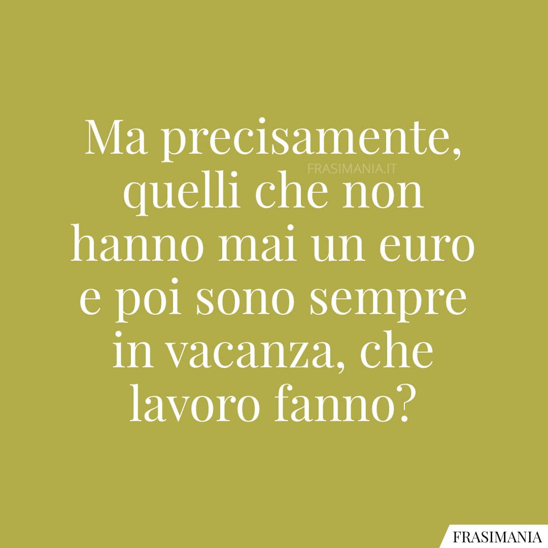 Ma precisamente, quelli che non hanno mai un euro e poi sono sempre in vacanza, che lavoro fanno?