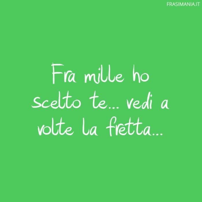 Fra mille ho scelto te… vedi a volte la fretta…