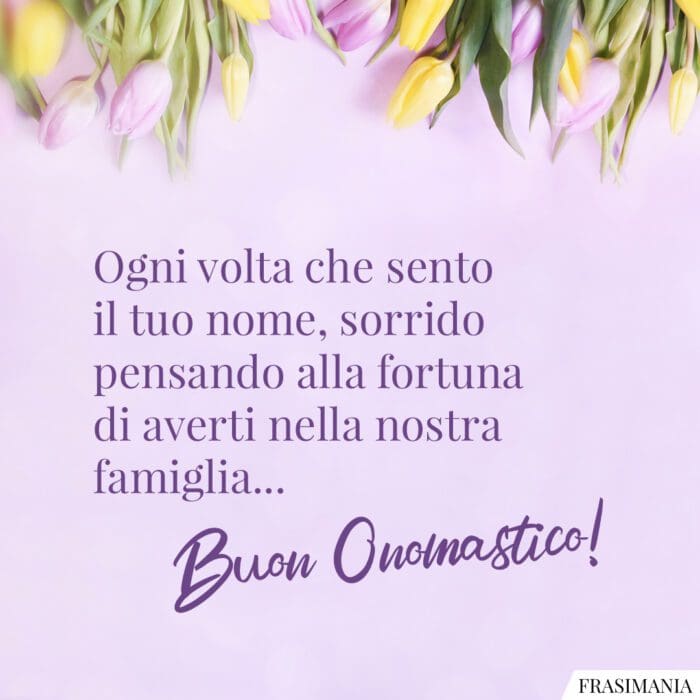 Ogni volta che sento il tuo nome, sorrido pensando alla fortuna di averti nella nostra famiglia... Buon Onomastico!