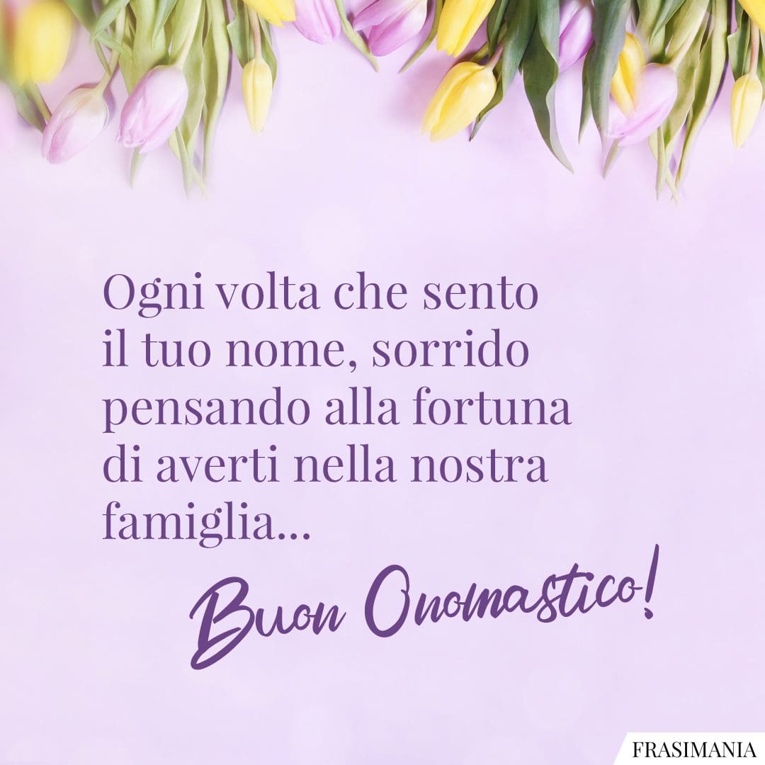 Ogni volta che sento il tuo nome, sorrido pensando alla fortuna di averti nella nostra famiglia... Buon Onomastico!
