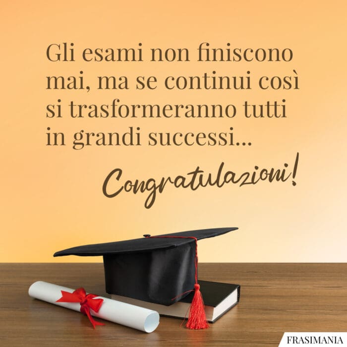 Gli esami non finiscono mai, ma se continui così si trasformeranno tutti in grandi successi… Congratulazioni!