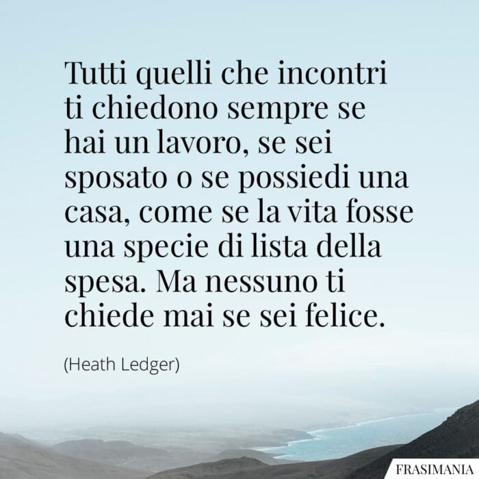 Tutti quelli che incontri ti chiedono sempre se hai un lavoro, se sei sposato o se possiedi una casa, come se la vita fosse una specie di lista della spesa. Ma nessuno ti chiede mai se sei felice.