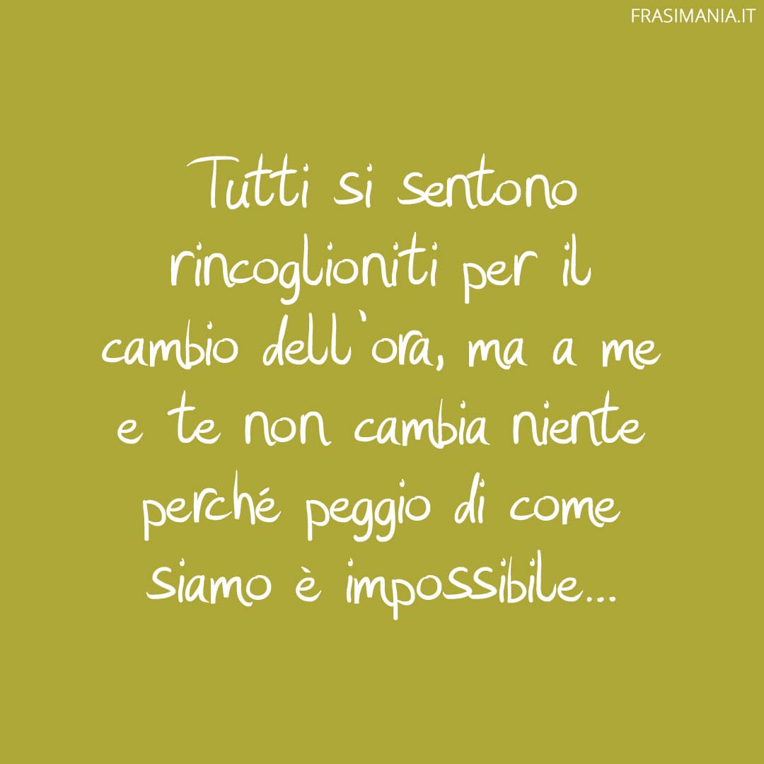 Tutti si sentono rincoglioniti per il cambio dell'ora, ma a me e te non cambia niente perché peggio di come siamo è impossibile...
