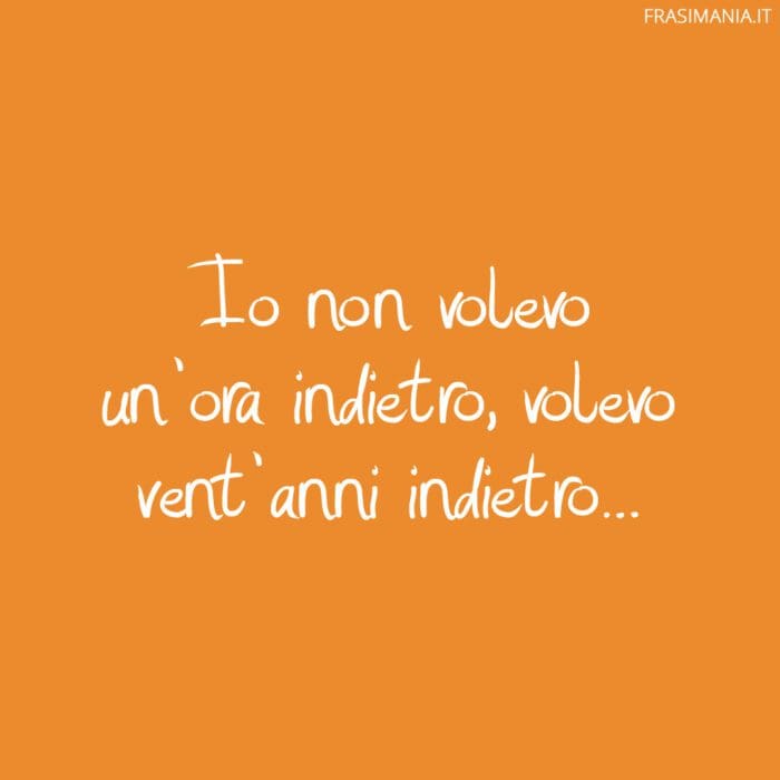 Io non volevo un'ora indietro, volevo vent'anni indietro...