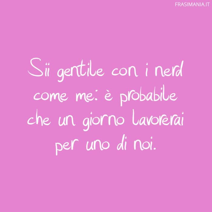 Sii gentile con i nerd come me: è probabile che un giorno lavorerai per uno di noi.