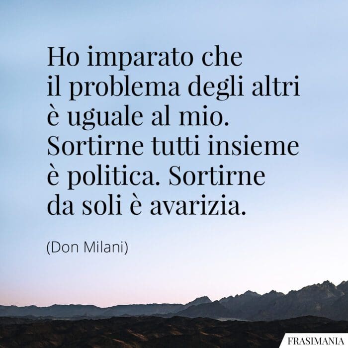 Ho imparato che il problema degli altri è uguale al mio. Sortirne tutti insieme è politica. Sortirne da soli è avarizia.