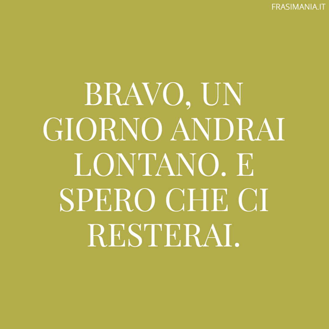 Bravo, un giorno andrai lontano. E spero che ci resterai.