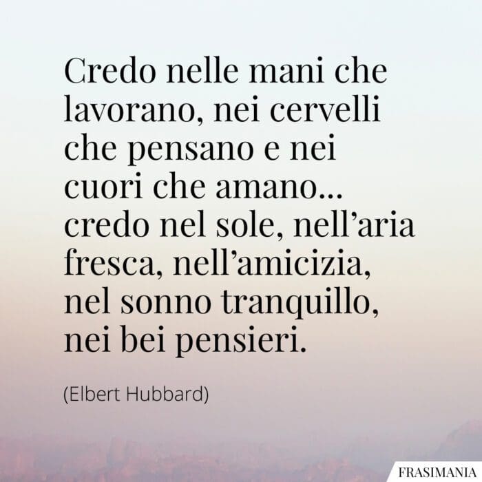 Credo nelle mani che lavorano, nei cervelli che pensano e nei cuori che amano... credo nel sole, nell'aria fresca, nell'amicizia, nel sonno tranquillo, nei bei pensieri.