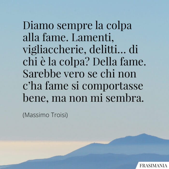 Diamo sempre la colpa alla fame. Lamenti, vigliaccherie, delitti... di chi è la colpa? Della fame. Sarebbe vero se chi non c'ha fame si comportasse bene, ma non mi sembra.