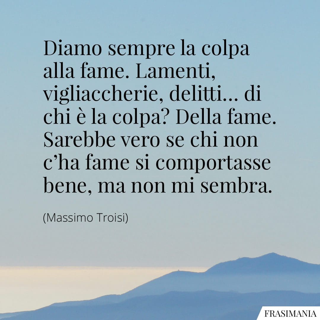 Diamo sempre la colpa alla fame. Lamenti, vigliaccherie, delitti... di chi è la colpa? Della fame. Sarebbe vero se chi non c'ha fame si comportasse bene, ma non mi sembra.