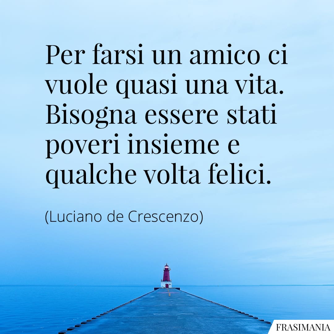 Per farsi un amico ci vuole quasi una vita. Bisogna essere stati poveri insieme e qualche volta felici.