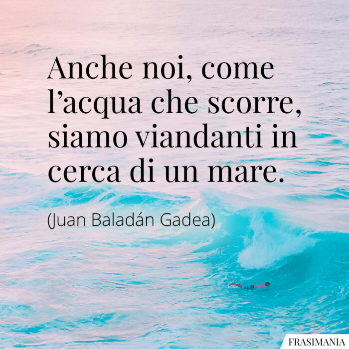 Anche noi, come l’acqua che scorre, siamo viandanti in cerca di un mare.