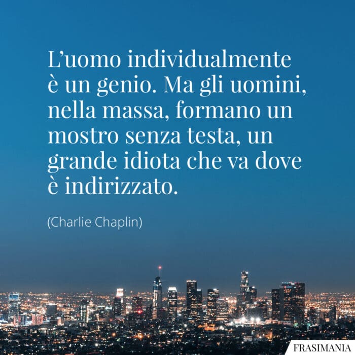 L'uomo individualmente è un genio. Ma gli uomini, nella massa, formano un mostro senza testa, un grande idiota che va dove è indirizzato.