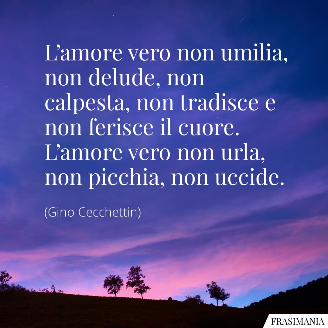 L'amore vero non umilia, non delude, non calpesta, non tradisce e non ferisce il cuore. L'amore vero non urla, non picchia, non uccide.