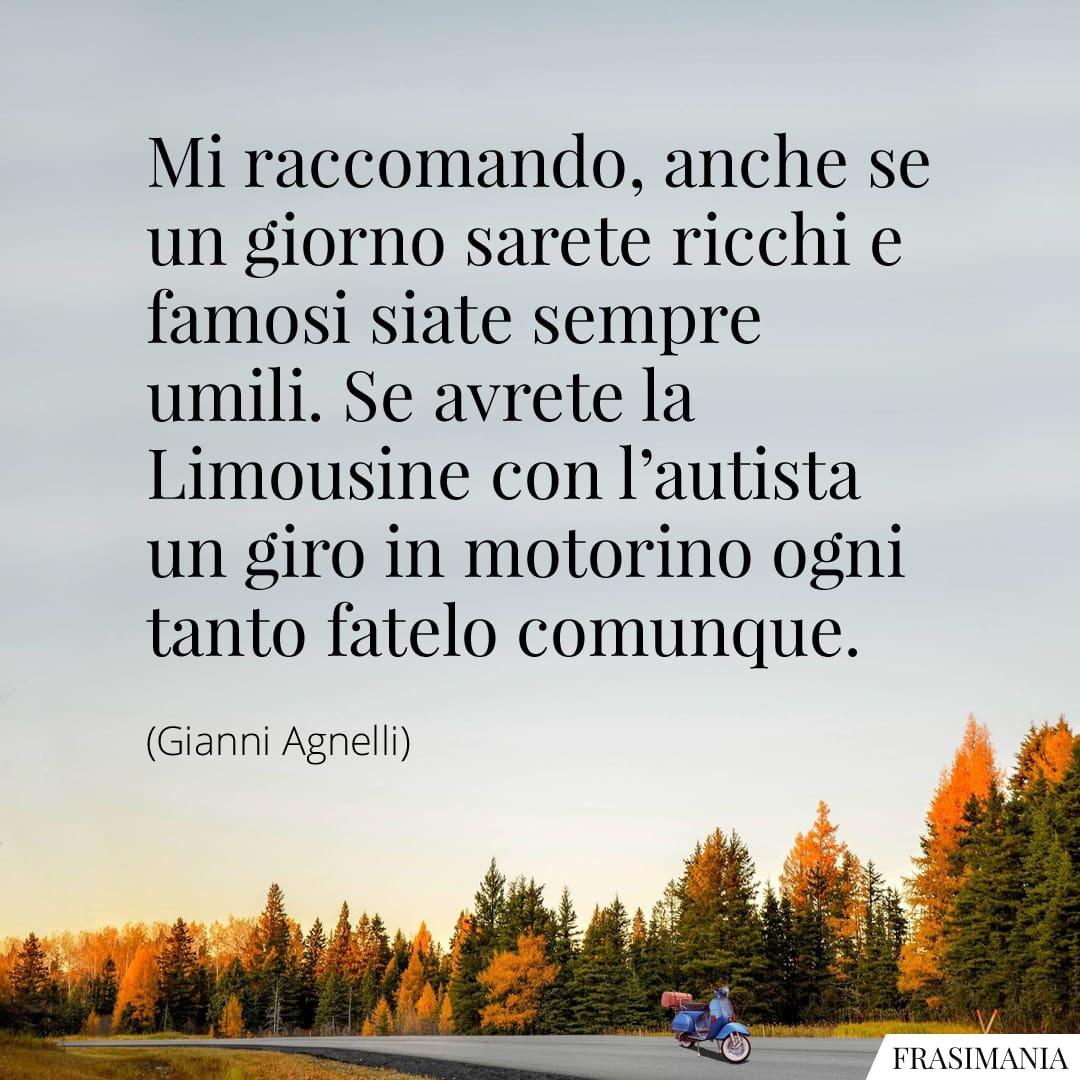 Mi raccomando, anche se un giorno sarete ricchi e famosi siate sempre umili. Se avrete la Limousine con l'autista un giro in motorino ogni tanto fatelo comunque.