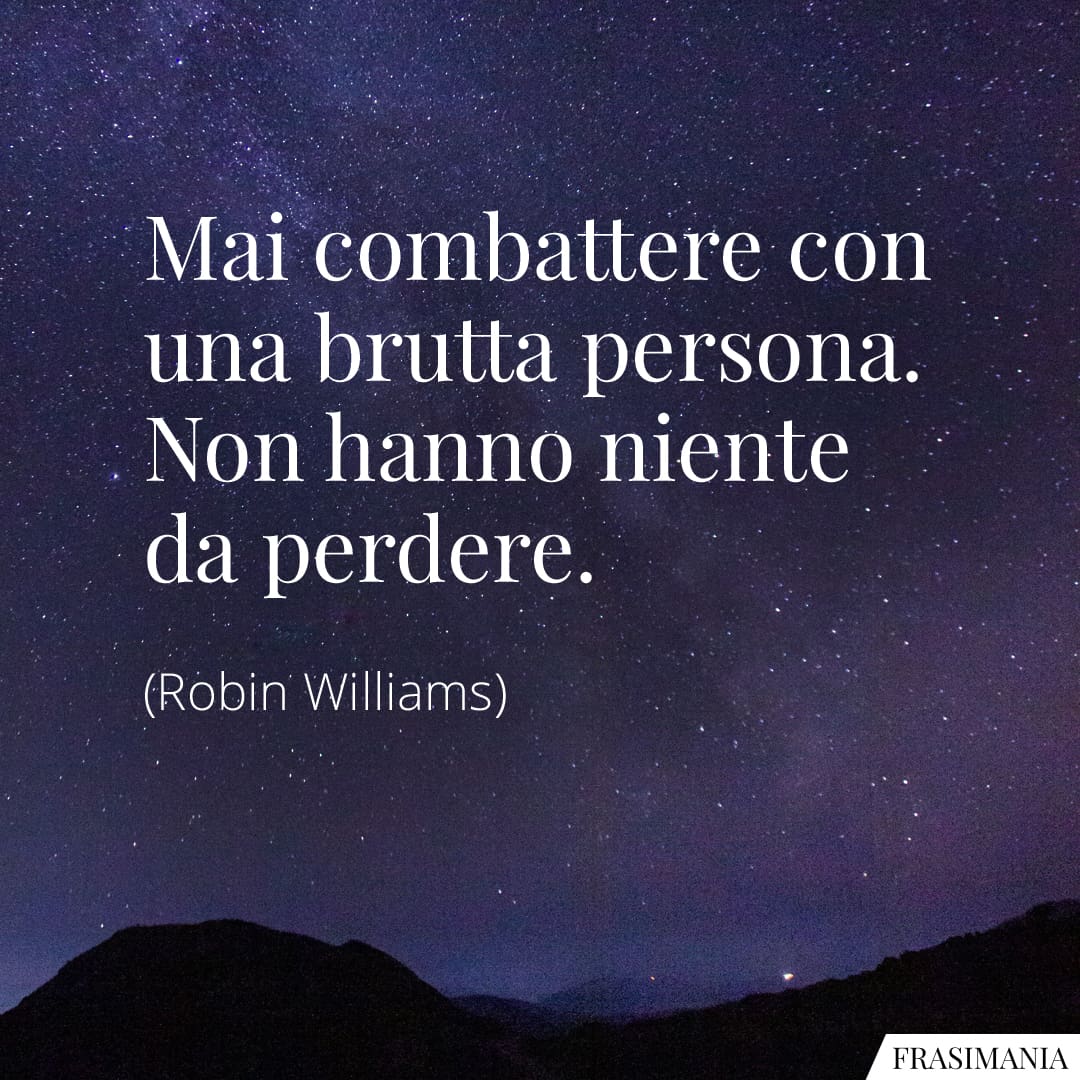 Mai combattere con una brutta persona. Non hanno niente da perdere.
