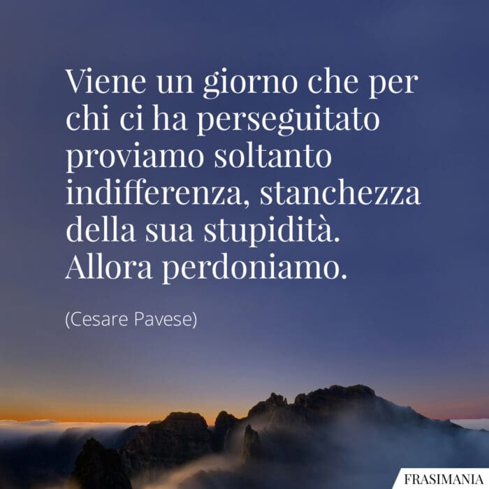 Viene un giorno che per chi ci ha perseguitato proviamo soltanto indifferenza, stanchezza della sua stupidità. Allora perdoniamo.