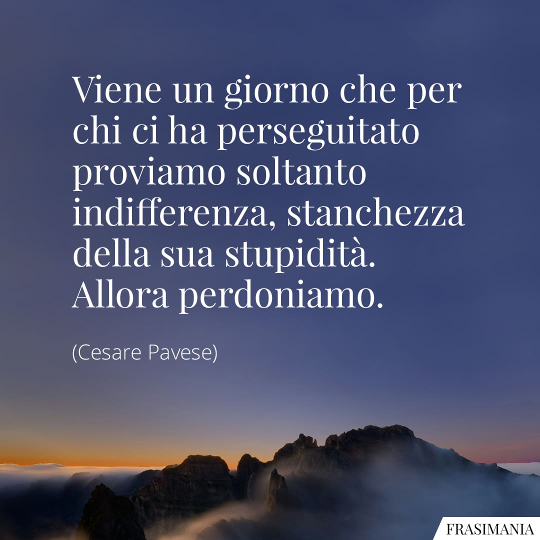 Viene un giorno che per chi ci ha perseguitato proviamo soltanto indifferenza, stanchezza della sua stupidità. Allora perdoniamo.