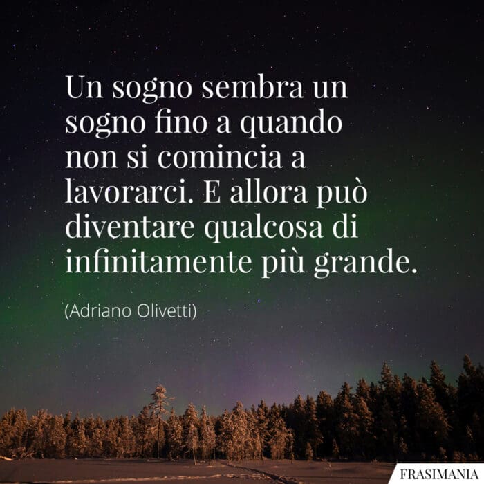 Un sogno sembra un sogno fino a quando non si comincia a lavorarci. E allora può diventare qualcosa di infinitamente più grande.