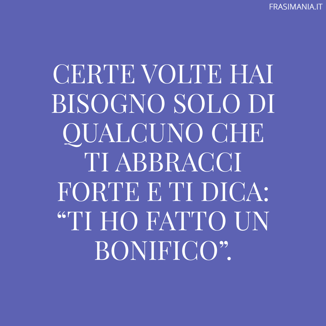 Certe volte hai bisogno solo di qualcuno che ti abbracci forte e ti dica: “Ti ho fatto un bonifico”.